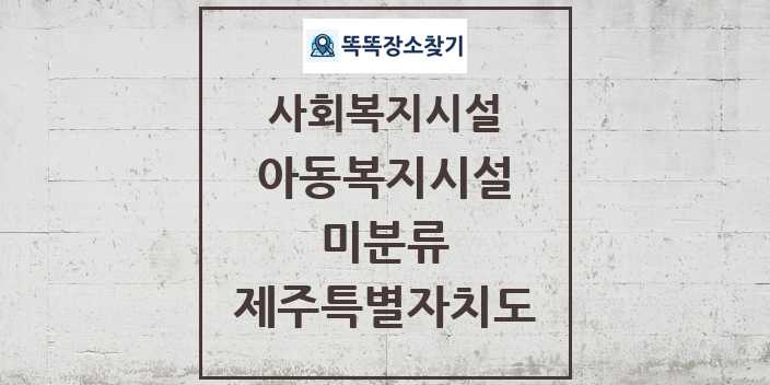 2024 미분류 아동복지시설 및 정보 - 제주특별자치도 - 사회복지시설 리스트