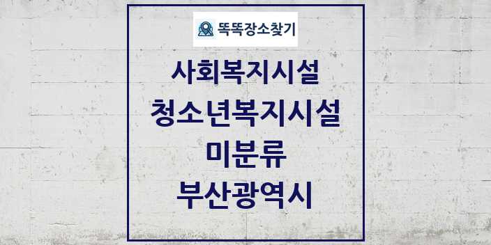 2024 미분류 청소년복지시설 및 정보 - 부산광역시 - 사회복지시설 리스트